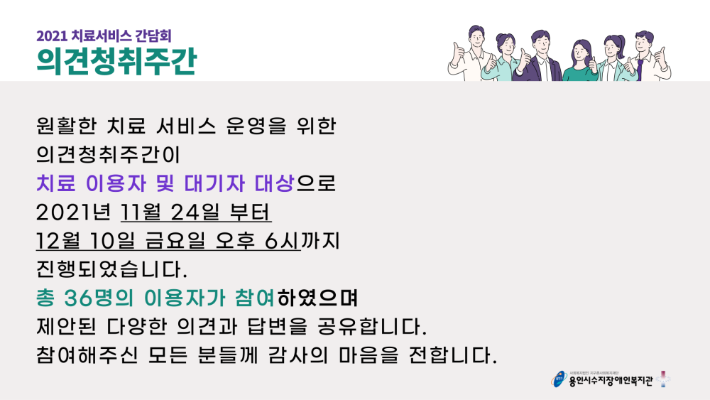 2021 치료서비스 간담회 의견청취주간 원활한 치료 서비스 운영을 위한 의견청취주관이 치료 이용자 및 대기자 대상으로 2021년 11월 24일부터 12월 10일 금요알 오후 6시까지 진행되었습니다. 총 36명의 이용자가 참여하였으며, 제안된 다양한 의견과 답변을 공유합니다. 참여해주신 모든 분들께 감사의 마음을 전합니다.