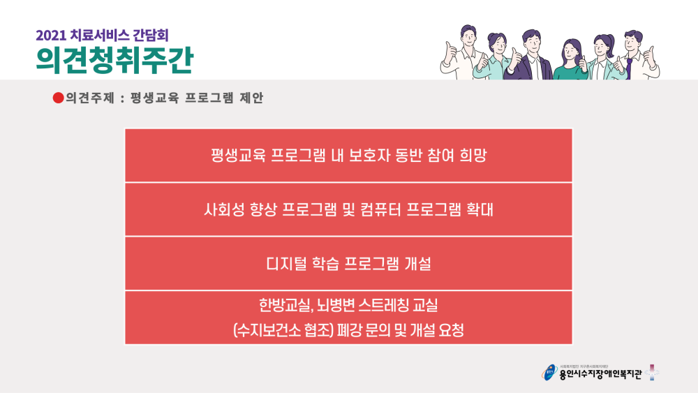 2021 치료서비스 간담회 의견청취주간 의견주제 : 평생교육 프로그램 제안 - 평생교육 프로그램 내 보호자 동반 참여 희망, 사회성 향상 프로그램 및 컴퓨터 프로그램 확대, 디지털 학습 프로그램 개설, 한방교실, 뇌병변 스트레칭 교실 (수지보건소 협조) 폐강 문의 및 개설 요청