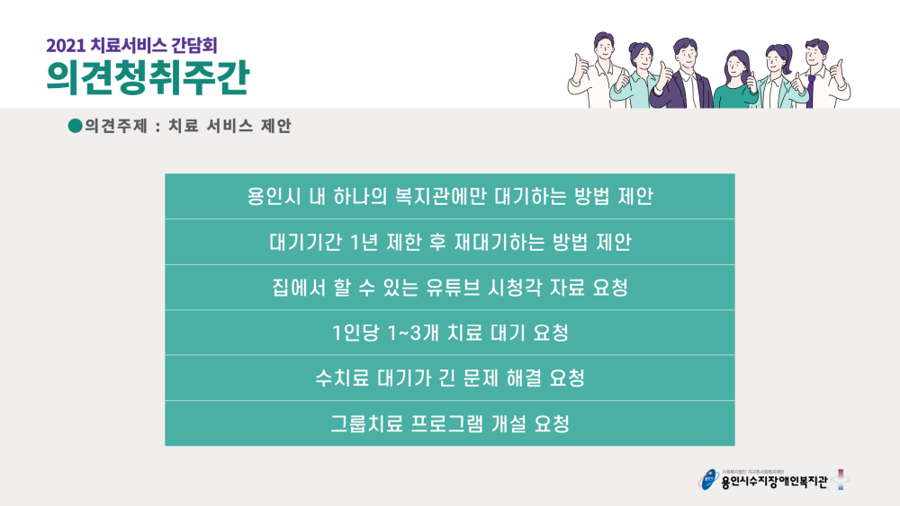 2021 치료서비스 간담회 의견청취주간 의견주제 : 치료 서비스 제안 - 용인시 내 하나의 복지관에만 대기하는 방법 제안, 대기기간 1년 제한 후 재대기하는 방법 제안, 집에서 할 수 있는 유튜브 시청각 자료 요청, 1인당 1~3개 치료 대기 요청, 수치료 대기가 긴 문제 해결 요청, 그룹치료 프로그램 개설 요청