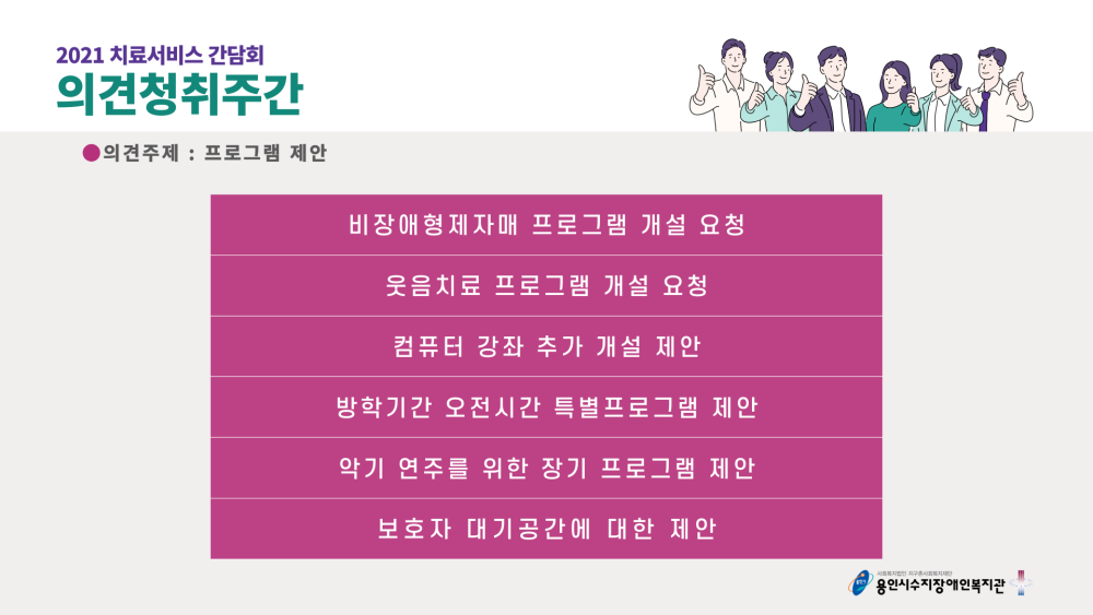 2021 치료서비스 간담회 의견청취주간 의견주제 : 프로그램 제안 - 비장애형제자매 프로그램 개설 요청, 웃음치료 프로그램 개설 요청, 컴퓨터 강좌 추가 개설 제안, 방학기간 오전시간 특별프로그램 제안, 악기 연주를 위한 장기 프로그램 제안, 보호자 대기공간에 대한 제안