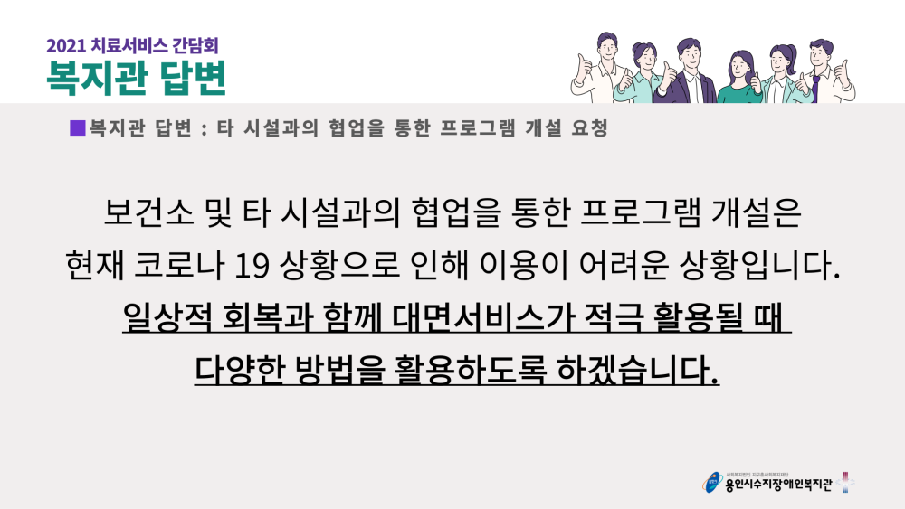 2021 치료서비스 간담회 복지관 답변 : 타 시설과의 협업을 통한 프로그램 개설 요청 - 보건소 및 타 시설과의 협업을 통한 프로그램 개설은 현재 코로나 19 상황으로 인해 이용이 어려운 상황입니다. 일상적 회복과 함께 대면서비스가 적극 활용될 때 다양한 방법을 활용하도록 하겠습니다.