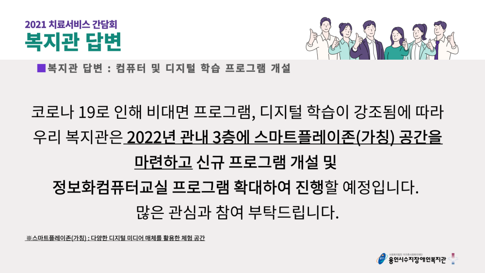 2021 치료서비스 간담회 복지관 답변 : 컴퓨터 및 디지털 학습 프로그램 개설 - 코로나 19로 인해 비대면 프로그램, 디지털 학습이 강조됨에 따라 우리 복지관은 2022년 관내 3층에 스마트플레이존(가칭) 공간을 마련하고 신규 프로그램 개설 및 정보화컴퓨터교실 프로그램 확대하여 진행할 예정입니다. 많은 관심과 참여 부턱드립니다.(※스마트플레이존(가칭) : 다양한 디지털 미디어 매체를 활용한 체험 공간)