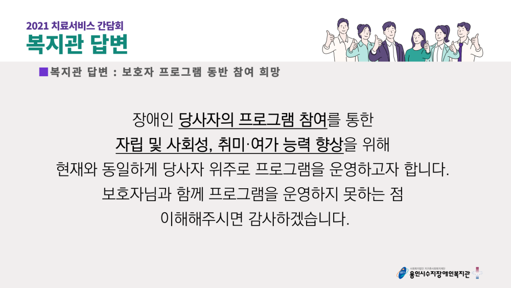 2021 치료서비스 간담회 복지관 답변 : 보호자 프로그램 동반 참여 희망 - 장애인 당사자의 프로그램 참여를 통한 자립 및 사회성, 취미·여가 능력 향상을 위해 현재와 동일하게 당사자 위주로 프로그램을 운영하고자 합니다. 보호자님과 함께 프로그램을 운영하지 못하는 점 이해해주시면 감사하겠습니다.