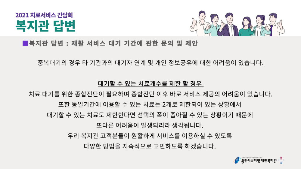 2021 치료서비스 간담회 복지관 답변 : 재활 서비스 대기 기간에 관한 문의 및 제안 - 중복대기의 경우 타기관과의 대기자 연계 및 개인 정보공유에 대한 어려움이 있습니다. 대기할 수 있는 치료개수를 제한 할 경우 치료 대기를 위한 종합진단이 필요하며 종합진단 이후 바로 서비스 제공의 어려움이 있습니다. 또한 동일기간에 이용할 수 있는 치료는 2개로 제한되어 있는 상황에서 대기할 수 있는 치료도 제한한다면 선택의 폭이 좁아질 수 있는 상황이기 때문에 또다른 어려움이 발생되리라 생각됩니다. 우리 복지관 고객분들이 원활하게 서비스를 이용하실 수 있도록 다양한 방법을 지속적으로 고민하도록 하겠습니다.