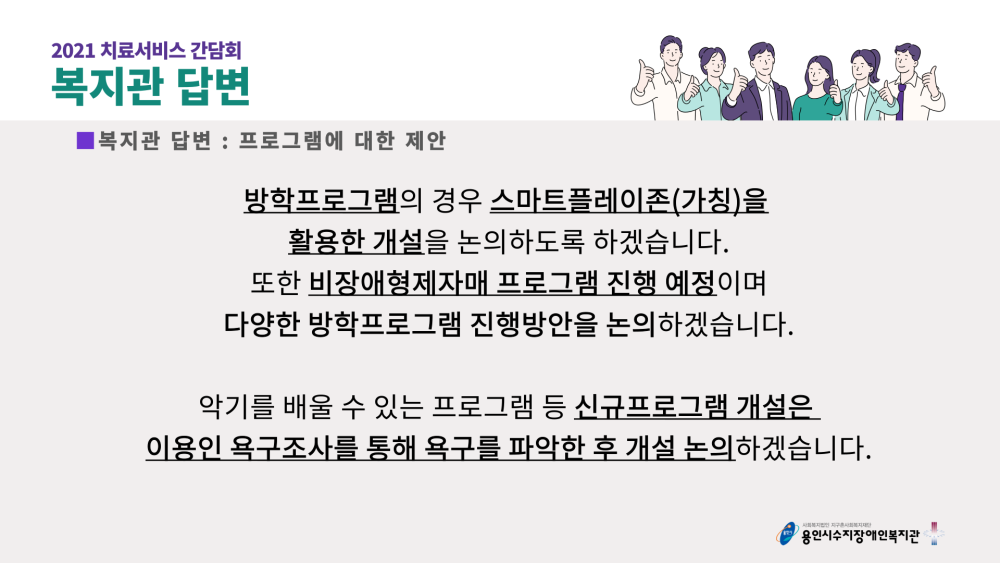 2021 치료서비스 간담회 복지관 답변 : 프로그램에 대한 제안 - 방학프로그램의 경우 스마트플레이존(가칭)을 활용한 개설을 논의하도록 하겠습니다. 도한 비장애형제자매 프로그램 진행 예정이며 다양한 방학프로그램 진행방안을 논의하겠습니다. 악기를 배울 수 있는 프로그램 등 신규프로그램 개설은 이용인 욕구조사를 통해 욕구를 파악한 후 개설 논의하겠습니다.