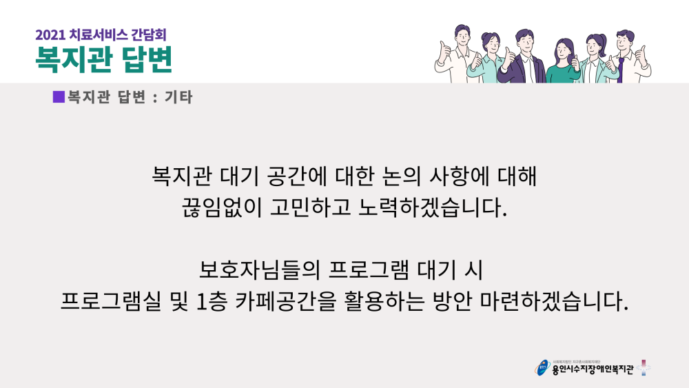 2021 치료서비스 간담회 복지관 답변 : 기타 - 복지관 대기 공간에 대한 논의 사항에 대해 끊임없이 고민하고 노력하겠습니다. 보호자님들의 프로그램 대기 시 프로그램실 및 1층 카페공간을 활용하는 방안 마련하겠습니다.
