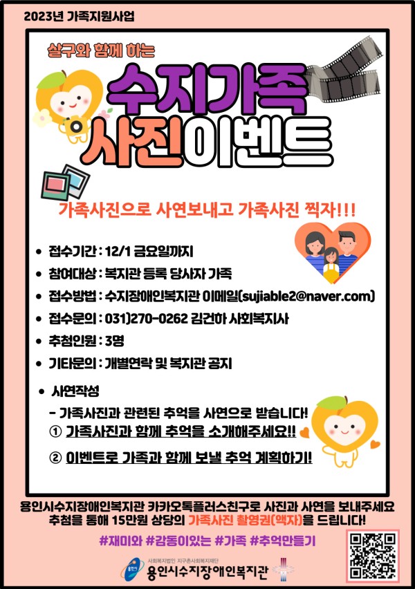 수지가족 사진이벤트 가족사진으로 사연보내고 가족사진 찍자!!! • 접수기간: 12/1 금요일까지 • 참여대상: 복지관 등록 당사자 가족 • 접수방법: 수지장애인복지관 이메일(sujiable2@naver.com) • 접수문의: 031)270-0262 김건하 사회복지사 • 추첨인원 : 3명 • 기타문의 : 개별연락 및 복지관 공지 •사연작성 -가족사진과 관련된 추억을 사연으로 받습니다! ① 가족사진과 함께 추억을 소개해주세요!! ② 이벤트로 가족과 함께 보낼 추억 계획하기! 용인시수지장애인복지관 카카오톡플러스친구로 사진과 사연을 보내주세요 추첨을 통해 15만원 상당의 가족사진 촬영권(액자)을 드립니다! #재미와 #감동이있는 #가족 #추억만들기
