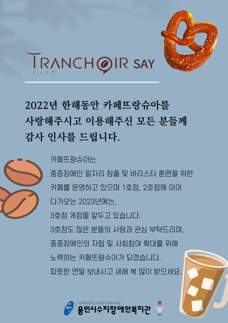 2022년 한해동안 카페뜨랑슈아를 사랑해주시고 이용해주신 모든 분들께 감사 인사를 드립니다. 카페뜨랑슈아는 중증장애인 일자리 창출 및 바리스타 훈련을 위한 카페를 운영하고 있으며, 1호점, 2호점에 이어 2023년에는 3호점 개점을 앞두고 있습니다. 3호점도 많은 분들의 사랑과 관심 부탁드리며, 중증장애인의 자립 및 사회참여 확대를 위해 노력하는 카페뜨랑슈아가 되겠습니다. 따뜻한 연말 보내시고 새해 복 많이 받으세요.
