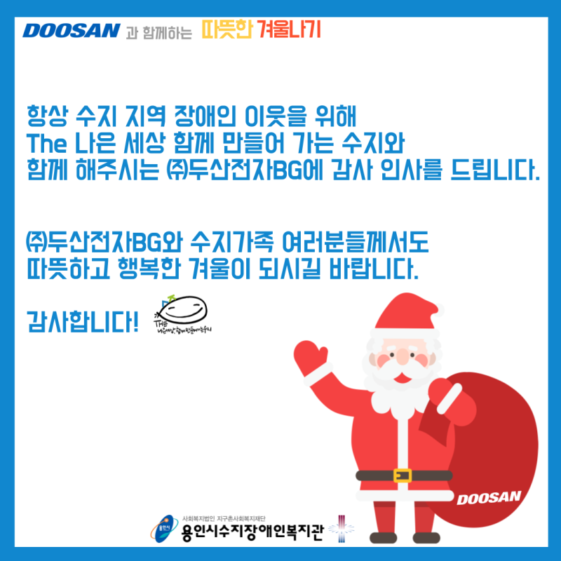항상 수지 지역 장애인 이웃을 위해 The 나은 세상을 함께 만들어 가는 수지와 함께 해주시는 (주)두산전자BG에 감사 인사를 드립니다. (주)두산전자BG와 수지가족 여러분들께서도 따뜻하고 행복한 겨울이 되시길 바랍니다. 감사합니다.