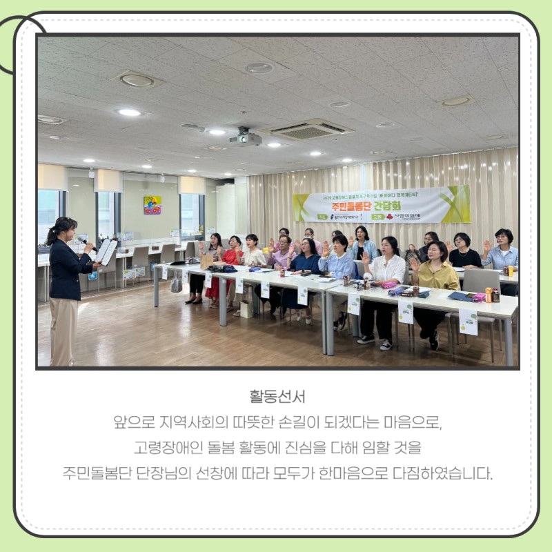 활동선서  앞으로 지역사회의 따뜻한 손길이 되겠다는 마음으로,  고령장애인 돌봄 활동에 진심을 다해 임할 것을  주민돌봄단 단장님의 선창에 따라 모두가 한마음으로 다짐하였습니다.