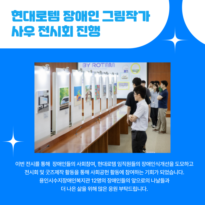 이번 전시를 통해  장애인들의 사회참여, 현대로템 임직원들의 장애인식개선을 도모하고  전시회 및 굿즈제작 활동을 통해 사회공헌 활동에 참여하는 기회가 되었습니다.  용인시수지장애인복지관 12명의 장애인들의 앞으로의 나날들과  더 나은 삶을 위해 많은 응원 부탁드립니다. 