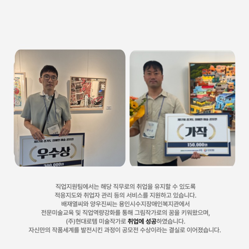 직업지원팀에서는 해당 직무로의 취업을 유지할 수 있도록  적응지도와 취업자 관리 등의 서비스를 지원하고 있습니다.  배재열씨와 양우진씨는 용인시수지장애인복지관에서  전문미술교육 및 직업역량강화를 통해 그림작가로의 꿈을 키워왔으며,  (주)현대로템 미술작가로 취업에 성공하였습니다.  자신만의 작품세계를 발전시킨 과정이 공모전 수상이라는 결실로 이어졌습니다.  