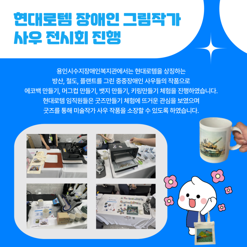 용인시수지장애인복지관에서는 현대로템을 상징하는 방산, 철도, 플랜트를 그린 중중장애인 사우들의 작품으로  에코백 만들기, 머그컵 만들기, 뱃지 만들기, 키링만들기 체험을 진행하였습니다.  현대로템 임직원들은 굿즈만들기 체험에 뜨거운 관심을 보였으며 굿즈를 통해 미술작가 사우 작품을 소장할 수 있도록 하였습니다. 