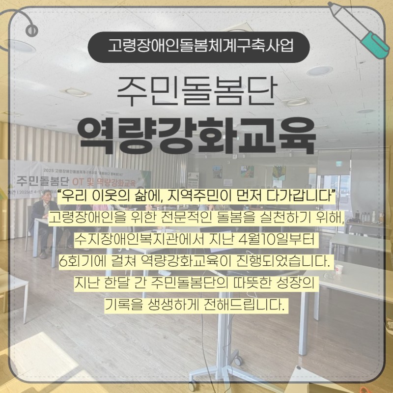 고령장애인돌봄체계구축사업 주민돌봄단 역량강화교육,  “우리 이웃의 삶에, 지역주민이 먼저 다가갑니다”  고령장애인을 위한 전문적인 돌봄을 실천하기 위해,  수지장애인복지관에서 지난 4월10일부터   6회기에 걸쳐 역량강화교육이 진행되었습니다.   지난 한달 간 주민돌봄단의 따뜻한 성장의   기록을 생생하게 전해드립니다. 