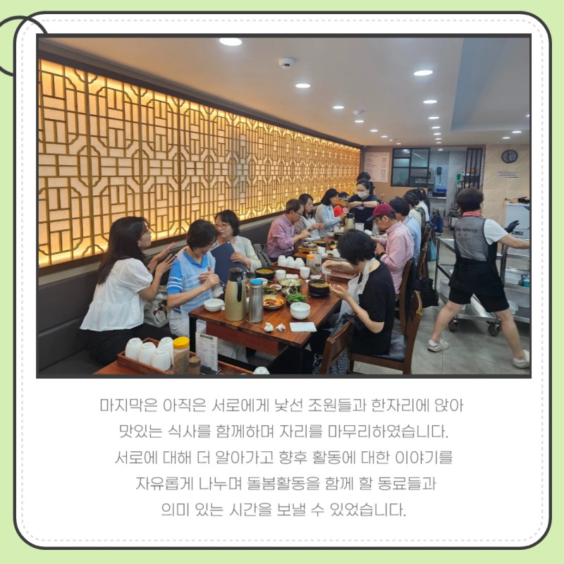 마지막은 아직은 서로에게 낯선 조원들과 한자리에 앉아   맛있는 식사를 함께하며 자리를 마무리하였습니다.  서로에 대해 더 알아가고 향후 활동에 대한 이야기를   자유롭게 나누며 돌봄활동을 함께 할 동료들과  의미 있는 시간을 보낼 수 있었습니다.