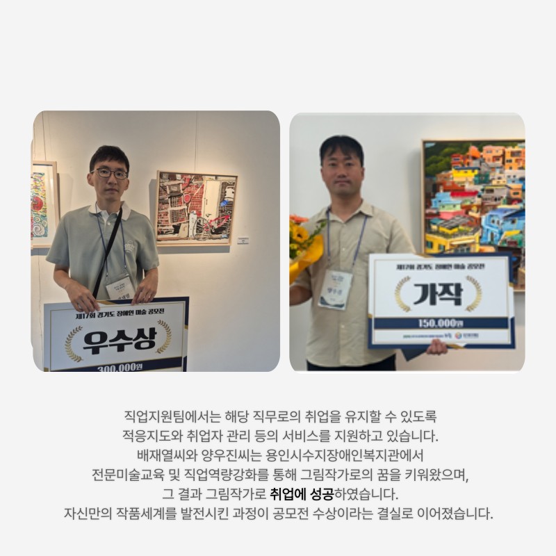 직업지원팀에서는 해당 직무로의 취업을 유지할 수 있도록  적응지도와 취업자 관리 등의 서비스를 지원하고 있습니다.  배재열씨와 양우진씨는 용인시수지장애인복지관에서  전문미술교육 및 직업역량강화를 통해 그림작가로의 꿈을 키워왔으며,  (주)현대로템 미술작가로 취업에 성공하였습니다.  자신만의 작품세계를 발전시킨 과정이 공모전 수상이라는 결실로 이어졌습니다.  