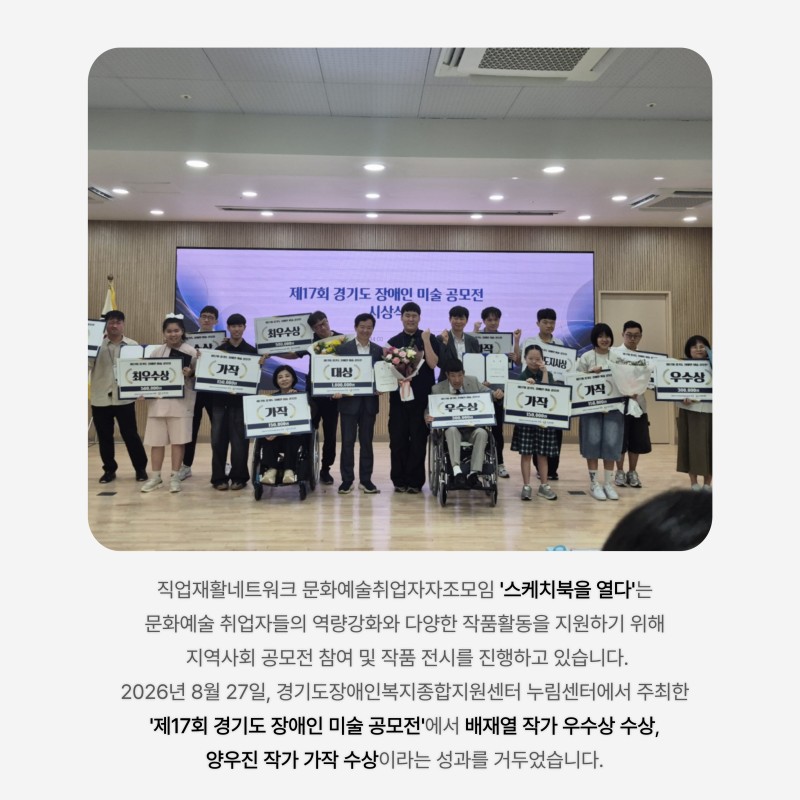 직업재활네트워크 문화예술취업자자조모임 &#039;스케치북을 열다&#039;는  문화예술 취업자들의 역량강화와 다양한 작품활동을 지원하기 위해  지역사회 공모전 참여 및 작품 전시를 진행하고 있습니다. 2026년 8월 27일, 경기도장애인복지종합지원센터 누림센터에서 주최한  &#039;제17회 경기도 장애인 미술 공모전&#039;에서 배재열 작가 우수상 수상,  양우진 작가 가작 수상이라는 성과를 거두었습니다. 