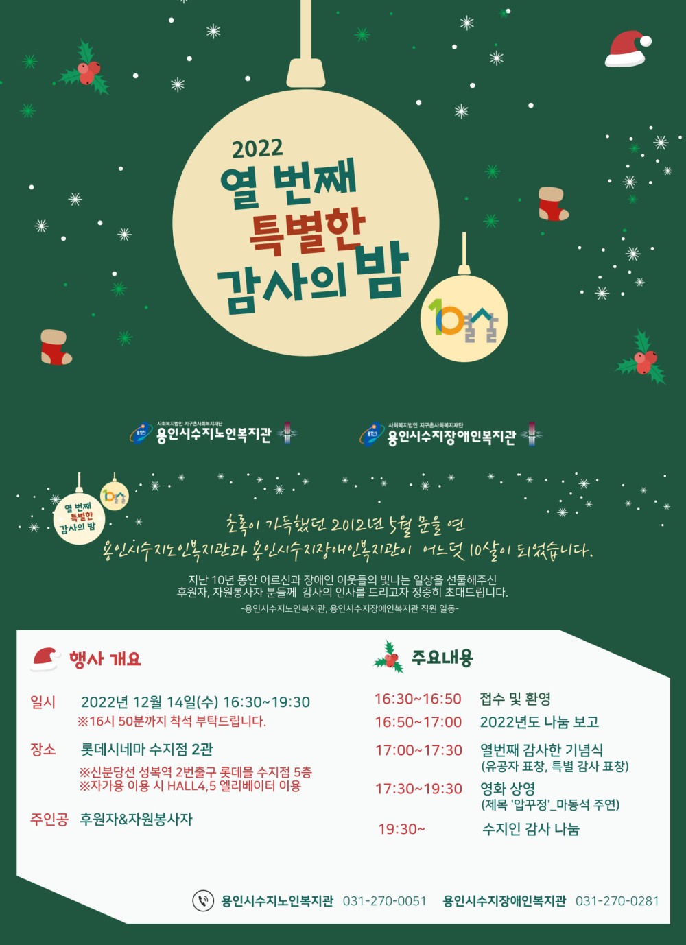  2022  열 번째 특별한 감사의 밤 / 사회복지법인 지구촌사회복지재단 용인시수지노인복지관, 사회복지법인 지구촌사회복지재단 용인시수지장애인복지관 / 초록이 가득했던 2012년 5월 문을 연 용인시수지노인복지관과 용인시수지장애인복지관이 어느덧 10살이 되었습니다. 지난 10년 동안 어르신과 장애인 이웃들의 빛나는 일상을 선물해주신 후원자, 자원봉사자 분들께 감사의 인사를 드리고자 정중히 초대드립니다. -용인시수지노인복지관, 용인시수지장애인복지관 직원 일동- / 행사개요 일시 : 2022년 12월 14일(수) 16:30~19:30 ※16시 50분까지 착석 부탁드립니다. 장소 : 롯데시네마 수지점 2관 ※신분당선 성복역 2번출구 롯데몰 수지점 5층 ※자가용 이용 시 HALL4, 5엘리베이터 이용 주인공 : 후원자, 자원봉사자 주요내용 : 16:30~16:50 접수 및 환영 16:50~17:00 2022년도 나눔 보고 17:00~17:30 열번째 감사한 기념식(유공자 표창, 특별 감사 표창) 17:30~19:30 영화 상영(제목 '압꾸정'_마동석 주연) 19:30~ 수지인 감사 나눔 / 용인시수지노인복지관 031-270-0051, 용인시수지장애인복지관 031-270-0281